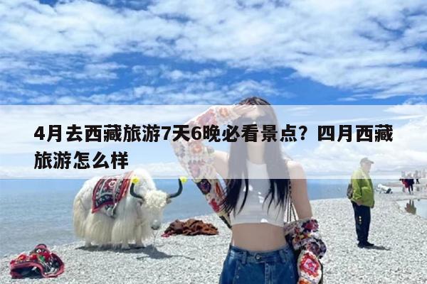 4月去西藏旅游7天6晚必看景点？四月西藏旅游怎么样